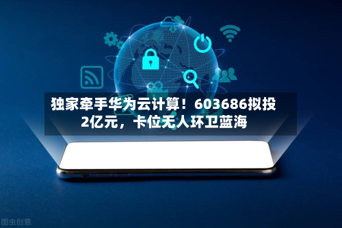 独家牵手华为云计算！603686拟投2亿元，卡位无人环卫蓝海