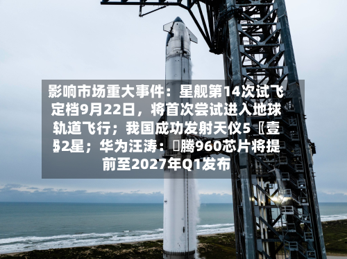 影响市场重大事件：星舰第14次试飞定档9月22日，将首次尝试进入地球轨道飞行；我国成功发射天仪5〖壹〗、52星；华为汪涛：昇腾960芯片将提前至2027年Q1发布