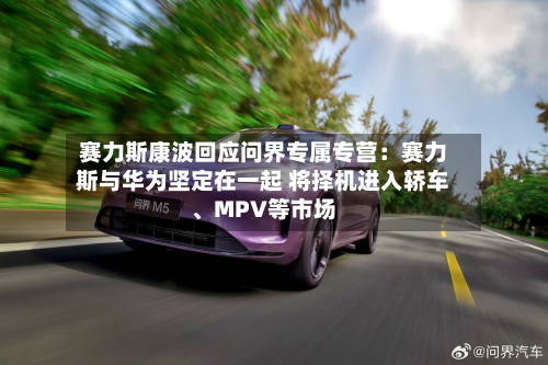 赛力斯康波回应问界专属专营:赛力斯与华为坚定在一起 将择机进入轿车、MPV等市场