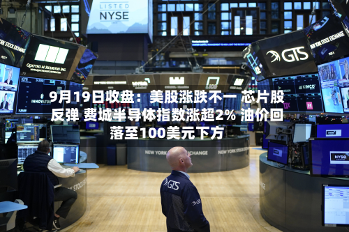 9月19日收盘:美股涨跌不一 芯片股反弹 费城半导体指数涨超2% 油价回落至100美元下方-第3张图片