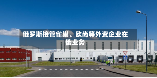 俄罗斯接管雀巢、欧尚等外资企业在俄业务-第2张图片