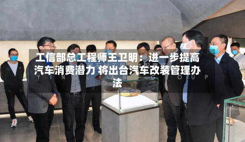 工信部总工程师王卫明:进一步提高汽车消费潜力 将出台汽车改装管理办法