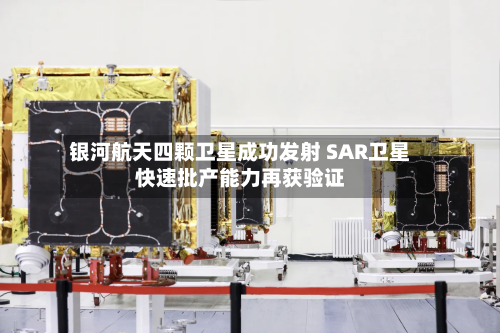 银河航天四颗卫星成功发射 SAR卫星快速批产能力再获验证-第2张图片
