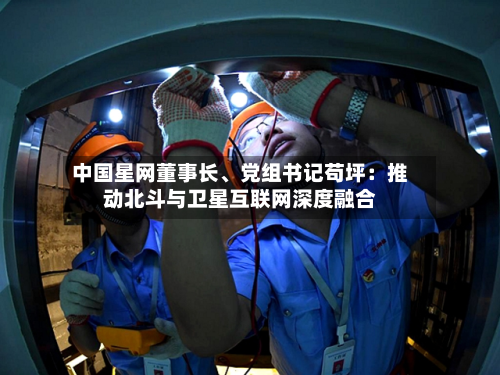 中国星网董事长	、党组书记苟坪：推动北斗与卫星互联网深度融合-第2张图片