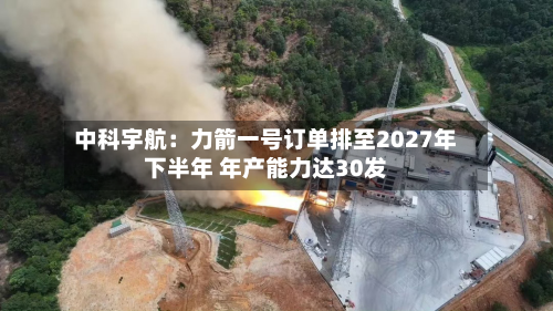 中科宇航:力箭一号订单排至2027年下半年 年产能力达30发