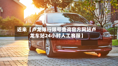近来【卢龙限行限号查询官方网站卢龙车站24小时人工客服】-第2张图片