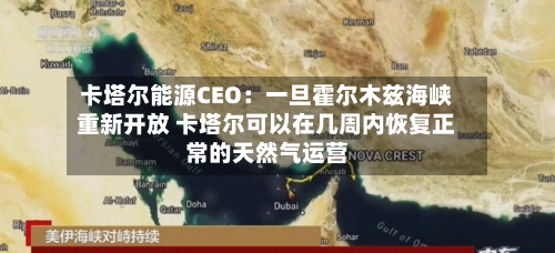 卡塔尔能源CEO：一旦霍尔木兹海峡重新开放 卡塔尔可以在几周内恢复正常的天然气运营-第2张图片