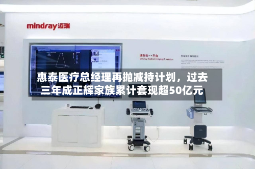 惠泰医疗总经理再抛减持计划	，过去三年成正辉家族累计套现超50亿元-第3张图片