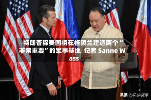 特朗普称美国将在格陵兰建造两个“非常重要”的军事基地  记者 Sanne Wass-第3张图片