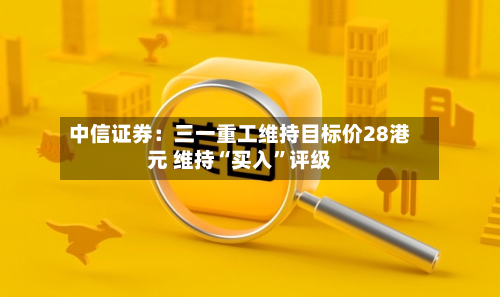 中信证券：三一重工维持目标价28港元 维持“买入”评级-第1张图片
