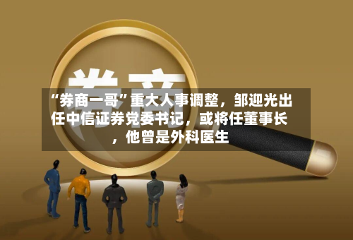“券商一哥”重大人事调整，邹迎光出任中信证券党委书记	，或将任董事长，他曾是外科医生-第1张图片